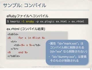 サンプル: コンパイル

eRubyファイルへコンパイル
 $	 kwartz	 -l	 eruby	 -p	 ex.plogic	 ex.html	 >	 ex.rhtml

ex.rhtml (コンパイル結果)
 <table>
 <%	 	 	 	 	 for	 x	 in	 @list	 %>
 	 	 <tr>
 	 	 	 	 <td><%=	 x	 %></td>                        •属性「id="mark:xxx"」は
 	 	 </tr>                                             コンパイル時に削除される
 <%	 	 	 	 	 end	 %>                                   (id="xxx" なら削除されない)
 </table>                                           •「id="dummy:xxx"」は要素
                                                       そのものが削除される
                      copyright(c) 2010 kuwata-lab.com all rights reserved.
                                                                              43
 