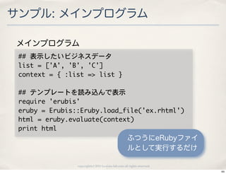 サンプル: メインプログラム

メインプログラム
 ##	 表示したいビジネスデータ
 list	 =	 ['A',	 'B',	 'C']
 context	 =	 {	 :list	 =>	 list	 }

 ##	 テンプレートを読み込んで表示
 require	 'erubis'
 eruby	 =	 Erubis::Eruby.load_file('ex.rhtml')
 html	 =	 eruby.evaluate(context)
 print	 html
                                                       ふつうにeRubyファイ
                                                       ルとして実行するだけ

                   copyright(c) 2010 kuwata-lab.com all rights reserved.
                                                                           44
 
