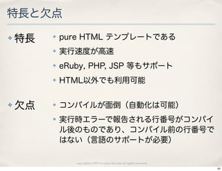 特長と欠点
✤   特長   ✤   pure HTML テンプレートである
         ✤   実行速度が高速
         ✤   eRuby, PHP, JSP 等もサポート
         ✤   HTML以外でも利用可能


✤   欠点   ✤   コンパイルが面倒（自動化は可能）
         ✤   実行時エラーで報告される行番号がコンパイ
             ル後のものであり、コンパイル前の行番号で
             はない（言語のサポートが必要）

                copyright(c) 2010 kuwata-lab.com all rights reserved.
                                                                        45
 