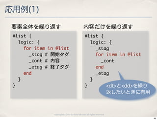 応用例(1)

 要素全体を繰り返す                                          内容だけを繰り返す
 #list	 {                                            #list	 {
 	 	 logic:	 {                                       	 	 logic:	 {
 	 	 	 	 for	 item	 in	 @list                        	 	 	 	 _stag
 	 	 	 	 	 	 _stag	 #	 開始タグ                          	 	 	 	 for	 item	 in	 @list
 	 	 	 	 	 	 _cont	 #	 内容                            	 	 	 	 	 	 _cont
 	 	 	 	 	 	 _etag	 #	 終了タグ                          	 	 	 	 end
 	 	 	 	 end                                         	 	 	 	 _etag
 	 	 }                                               	 	 }
 }                                                   }             <dt>と<dd>を繰り
                                                                             返したいときに有用



                     copyright(c) 2010 kuwata-lab.com all rights reserved.
                                                                                         46
 