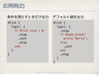応用例(2)

 条件を満たすときだけ出力                                       デフォルト値を出力
 #list	 {                                            #list	 {
 	 	 logic:	 {                                       	 	 logic:	 {
 	 	 	 	 if	 @list.size	 >	 0                        	 	 	 	 _stag
 	 	 	 	 	 	 _stag                                   	 	 	 	 if	 @name.blank?
 	 	 	 	 	 	 _cont                                   	 	 	 	 	 	 print('World')
 	 	 	 	 	 	 _etag                                   	 	 	 	 else
 	 	 	 	 end                                         	 	 	 	 	 	 _cont
 	 	 }                                               	 	 	 	 end
 }                                                   	 	 	 	 _etag
                                                     	 	 }
                                                     }

                     copyright(c) 2010 kuwata-lab.com all rights reserved.
                                                                                  47
 