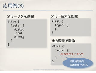 応用例(3)

 ダミータグを削除                                       ダミー要素を削除
 #list	 {                                       #list	 {
 	 	 logic:	 {                                  	 	 logic:	 {
 	 	 	 	 #_stag                                 	 	 }
 	 	 	 	 _cont                                  }
 	 	 	 	 #_etag
 	 	 }                                           他の要素で置換
 }
                                                   #list	 {
                                                   	 	 logic:	 {
                                                   	 	 	 	 _element(list2)
                                                   	 	 }
                                                   }              同じ要素を
                                                                          再利用できる
                  copyright(c) 2010 kuwata-lab.com all rights reserved.
                                                                                   48
 