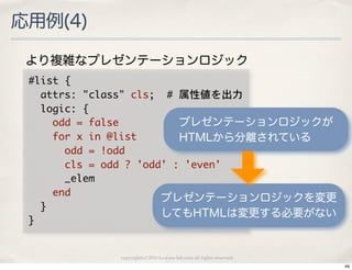 応用例(4)

 より複雑なプレゼンテーションロジック
 #list	 {
 	 	 attrs:	 "class"	 cls;	 	 #	 属性値を出力
 	 	 logic:	 {
 	 	 	 	 odd	 =	 false               プレゼンテーションロジックが
 	 	 	 	 for	 x	 in	 @list           HTMLから分離されている
 	 	 	 	 	 	 odd	 =	 !odd
 	 	 	 	 	 	 cls	 =	 odd	 ?	 'odd'	 :	 'even'
 	 	 	 	 	 	 _elem
 	 	 	 	 end                     プレゼンテーションロジックを変更
 	 	 }
                                 してもHTMLは変更する必要がない
 }

               copyright(c) 2010 kuwata-lab.com all rights reserved.
                                                                       49
 