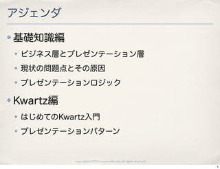 アジェンダ
✤   基礎知識編
    ✤   ビジネス層とプレゼンテーション層
    ✤   現状の問題点とその原因
    ✤   プレゼンテーションロジック

✤   Kwartz編
    ✤   はじめてのKwartz入門
    ✤   プレゼンテーションパターン


                copyright(c) 2010 kuwata-lab.com all rights reserved.
                                                                        5
 