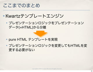 ここまでのまとめ
✤   Kwartzテンプレートエンジン
    ✤   プレゼンテーションロジックをプレゼンテーション
        データ(=HTML)から分離


    ✤   pure HTML テンプレートを実現
    ✤   プレゼンテーションロジックを変更してもHTMLを変
        更する必要がない




                 copyright(c) 2010 kuwata-lab.com all rights reserved.
                                                                         50
 