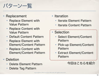 パターン一覧
✤   Replacement                                      ✤    Iteration
    ✤   Replace Element with                               ✤    Iterate Element Pattern
        Value Pattern                                      ✤
                                                                Iterate Content Pattern
    ✤   Replace Content with
        Value Pattern                                ✤    Selection
    ✤   Default Content Pattern                            ✤    Select Element/Content
    ✤   Replace Element with                                    Pattern
        Element/Content Pattern                            ✤    Pick-up Element/Content
    ✤   Replace Content with                                    Pattern
        Element/Content Pattern                            ✤    Extract Element/Content
                                                                Pattern
✤   Deletion
    ✤   Delete Element Pattern                                                  今回はこちらを紹介
    ✤   Delete Tag Pattern
                        copyright(c) 2010 kuwata-lab.com all rights reserved.
                                                                                            53
 