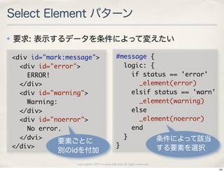 Select Element パターン
✤   要求: 表示するデータを条件によって変えたい

    <div	 id="mark:message">                     #message	 {
    	 	 <div	 id="error">                        	 	 logic:	 {
    	 	 	 	 ERROR!                               	 	 	 	 if	 status	 ==	 'error'
    	 	 </div>                                   	 	 	 	 	 	 _element(error)
    	 	 <div	 id="warning">                      	 	 	 	 elsif	 status	 ==	 'warn'
    	 	 	 	 Warning:                             	 	 	 	 	 	 _element(warning)
    	 	 </div>                                   	 	 	 	 else
    	 	 <div	 id="noerror">                      	 	 	 	 	 	 _element(noerror)
    	 	 	 	 No	 error.                           	 	 	 	 end
    	 	 </dvi>                                   	 	 }           条件によって該当
                     要素ごとに
    </div>                                       }               する要素を選択
                別のidを付加
                     copyright(c) 2010 kuwata-lab.com all rights reserved.
                                                                                     54
 