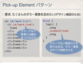 Pick-up Element パターン
✤   要求: たくさんのダミー要素を含めたい(デザイン確認のため)

    <ol	 id="mark:list">                          #list	 {
    	 	 <li	 id="mark:item">                      	 	 logic:	 {
    	 	 	 	 Item1                                 	 	 	 	 _stag
    	 	 </li>      ダミーでない                         	 	 	 	 _element(item)
    	 	 <li>Item2</li>
                   要素にid属性                        	 	 	 	 _etag
    	 	 <li>Item3</li>
                   をつけるだけ                         	 	 }
    	 	 <li>Item4</li>                            }
    	 	 <li>Item5</li>                                          ダミーでない要素だけを
    	 	 <li>Item6</li>                                          取り出せば、ダミー要素
    </ol>                                                       はすべて削除される



                      copyright(c) 2010 kuwata-lab.com all rights reserved.
                                                                              55
 