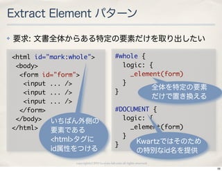 Extract Element パターン
✤   要求: 文書全体からある特定の要素だけを取り出したい

    <html	 id="mark:whole">                     #whole	 {
    	 <body>                                    	 	 logic:	 {
    	 	 <form	 id="form">                       	 	 	 	 _element(form)
    	 	 	 <input	 ...	 />                       	 	 }
                                                              全体を特定の要素
    	 	 	 <input	 ...	 />                       }
                                                                            だけで置き換える
    	 	 	 <input	 ...	 />
    	 	 </form>                                 #DOCUMENT	 {
    	 </body> いちばん外側の                           	 	 logic:	 {
    </html>       要素である                         	 	 	 	 _element(form)
              <html>タグに
                                                	 	 }
                                                }         Kwartzではそのため
              id属性をつける                                          の特別なid名を提供
                    copyright(c) 2010 kuwata-lab.com all rights reserved.
                                                                                       56
 