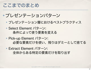 ここまでのまとめ
✤   プレゼンテーションパターン
    ✤   プレゼンテーション層におけるベストプラクティス
    ✤   Select Element パターン:
          条件によって使う要素を変える
    ✤   Pick-up Element パターン:
           必要な要素だけを使い、残りはダミーとして捨てる
    ✤   Extract Element パターン:
          全体からある特定の要素だけを取り出す



                 copyright(c) 2010 kuwata-lab.com all rights reserved.
                                                                         57
 