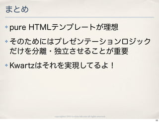 まとめ
✤   pure HTMLテンプレートが理想
✤   そのためにはプレゼンテーションロジック
    だけを分離・独立させることが重要
✤   Kwartzはそれを実現してるよ！




           copyright(c) 2010 kuwata-lab.com all rights reserved.
                                                                   59
 