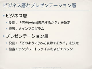 ビジネス層とプレゼンテーション層
✤   ビジネス層
    ✤   役割：「何を(what)表示するか？」を決定
    ✤   担当：メインプログラム

✤   プレゼンテーション層
    ✤   役割：「どのように(how)表示するか？」を決定
    ✤   担当：テンプレートファイルおよびエンジン




                copyright(c) 2010 kuwata-lab.com all rights reserved.
                                                                        7
 