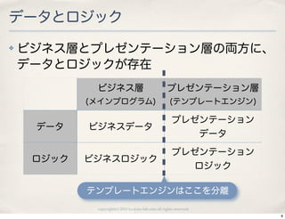 データとロジック
✤   ビジネス層とプレゼンテーション層の両方に、
    データとロジックが存在
             ビジネス層                                   プレゼンテーション層
            (メインプログラム)                                (テンプレートエンジン)

                                                       プレゼンテーション
     データ    ビジネスデータ
                                                                     データ
                                                       プレゼンテーション
     ロジック   ビジネスロジック
                                                                     ロジック

            テンプレートエンジンはここを分離
             copyright(c) 2010 kuwata-lab.com all rights reserved.
                                                                            8
 