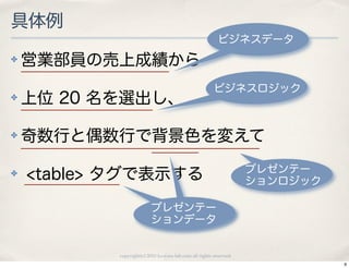 具体例
                                                         ビジネスデータ
✤   営業部員の売上成績から
                                                       ビジネスロジック
✤   上位 20 名を選出し、

✤   奇数行と偶数行で背景色を変えて
                                                                   プレゼンテー
✤   <table> タグで表示する                                                ションロジック

                         プレゼンテー
                         ションデータ


           copyright(c) 2010 kuwata-lab.com all rights reserved.
                                                                             9
 