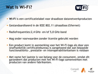 Wat is Wi-Fi?Wi-Fi is een certificatielabel voor draadloze datanetwerkproductenGestandaardiseerd in de IEEE 802.11 (draadloos Ethernet) Radiofrequenties:2,4 GHz- en/of 5,0 GHz-band Mag onder voorwaarden zonder licentie gebruikt wordenEen product komt in aanmerking voor het Wi-Fi-logo als door een onafhankelijk certificatiebureau is aangetoond dat aan bepaalde functionaliteits-, prestatie- en interoperabiliteitseisen is voldaanMet name het laatste is van belang voor de consument, omdat dit garandeert dat producten met het Wi-Fi-logo samenwerken met producten van andere fabrikanten.