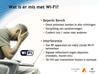 Wat is ermis met Wi-Fi?Beperkt BereikOmni antennes zenden in alle richtingenVerspilling van zendvermogenCreëert ruis / noise voor anderenInterferentieVan RF apparaten en nabij zijnde Wi-Fi netwerkenSignaal reflecteert tegen objecten (meubels, muren etc)10-15% aan transmissie fouten is normaal