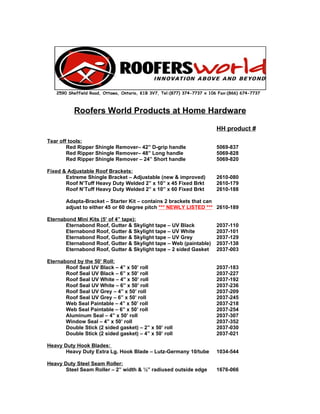 2590 Sheffield Road, Ottawa, Ontario, K1B 3V7, Tel:(877) 374-7737 x 106 Fax:(866) 674-7737



           Roofers World Products at Home Hardware

                                                                         HH product #
Tear off tools:
        Red Ripper Shingle Remover– 42” D-grip handle                    5069-837
        Red Ripper Shingle Remover– 48” Long handle                      5069-828
        Red Ripper Shingle Remover – 24” Short handle                    5069-820

Fixed & Adjustable Roof Brackets:
       Extreme Shingle Bracket – Adjustable (new & improved)             2610-080
       Roof N’Tuff Heavy Duty Welded 2” x 10” x 45 Fixed Brkt            2610-179
       Roof N’Tuff Heavy Duty Welded 2” x 10” x 60 Fixed Brkt            2610-188

       Adapta-Bracket – Starter Kit – contains 2 brackets that can
       adjust to either 45 or 60 degree pitch *** NEWLY LISTED *** 2610-189

Eternabond Mini Kits (5’ of 4” tape):
       Eternabond Roof, Gutter & Skylight tape – UV Black                2037-110
       Eternabond Roof, Gutter & Skylight tape – UV White                2037-101
       Eternabond Roof, Gutter & Skylight tape – UV Grey                 2037-129
       Eternabond Roof, Gutter & Skylight tape – Web (paintable)         2037-138
       Eternabond Roof, Gutter & Skylight tape – 2 sided Gasket          2037-003

Eternabond by the 50’ Roll:
       Roof Seal UV Black – 4” x 50’ roll                                2037-183
       Roof Seal UV Black – 6” x 50’ roll                                2037-227
       Roof Seal UV White – 4” x 50’ roll                                2037-192
       Roof Seal UV White – 6” x 50’ roll                                2037-236
       Roof Seal UV Grey – 4” x 50’ roll                                 2037-209
       Roof Seal UV Grey – 6” x 50’ roll                                 2037-245
       Web Seal Paintable – 4” x 50’ roll                                2037-218
       Web Seal Paintable – 6” x 50’ roll                                2037-254
       Aluminum Seal – 4” x 50’ roll                                     2037-307
       Window Seal – 4” x 50’ roll                                       2037-352
       Double Stick (2 sided gasket) – 2” x 50’ roll                     2037-030
       Double Stick (2 sided gasket) – 4” x 50’ roll                     2037-021

Heavy Duty Hook Blades:
       Heavy Duty Extra Lg. Hook Blade – Lutz-Germany 10/tube            1034-544

Heavy Duty Steel Seam Roller:
       Steel Seam Roller – 2” width & ½” radiused outside edge           1676-066
 