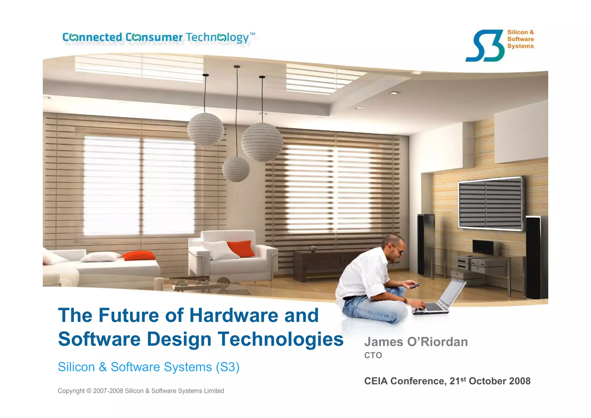 The Future of Hardware and
Software Design Technologies                               James O’Riordan
                                                           CTO
Silicon & Software Systems (S3)
                                                           CEIA Conference, 21st October 2008
Copyright © 2007-2008 Silicon & Software Systems Limited
 