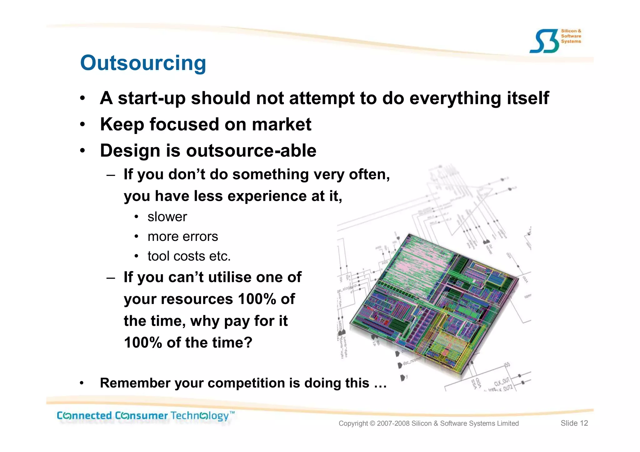 Outsourcing
• A start-up should not attempt to do everything itself
• Keep focused on market
• Design is outsource-able
    – If you don’t do something very often,
      you have less experience at it,
        • slower
        • more errors
        • tool costs etc.
    – If you can’t utilise one of
      your resources 100% of
      the time, why pay for it
      100% of the time?

•   Remember your competition is doing this …

                                      Copyright © 2007-2008 Silicon & Software Systems Limited   Slide 12
 