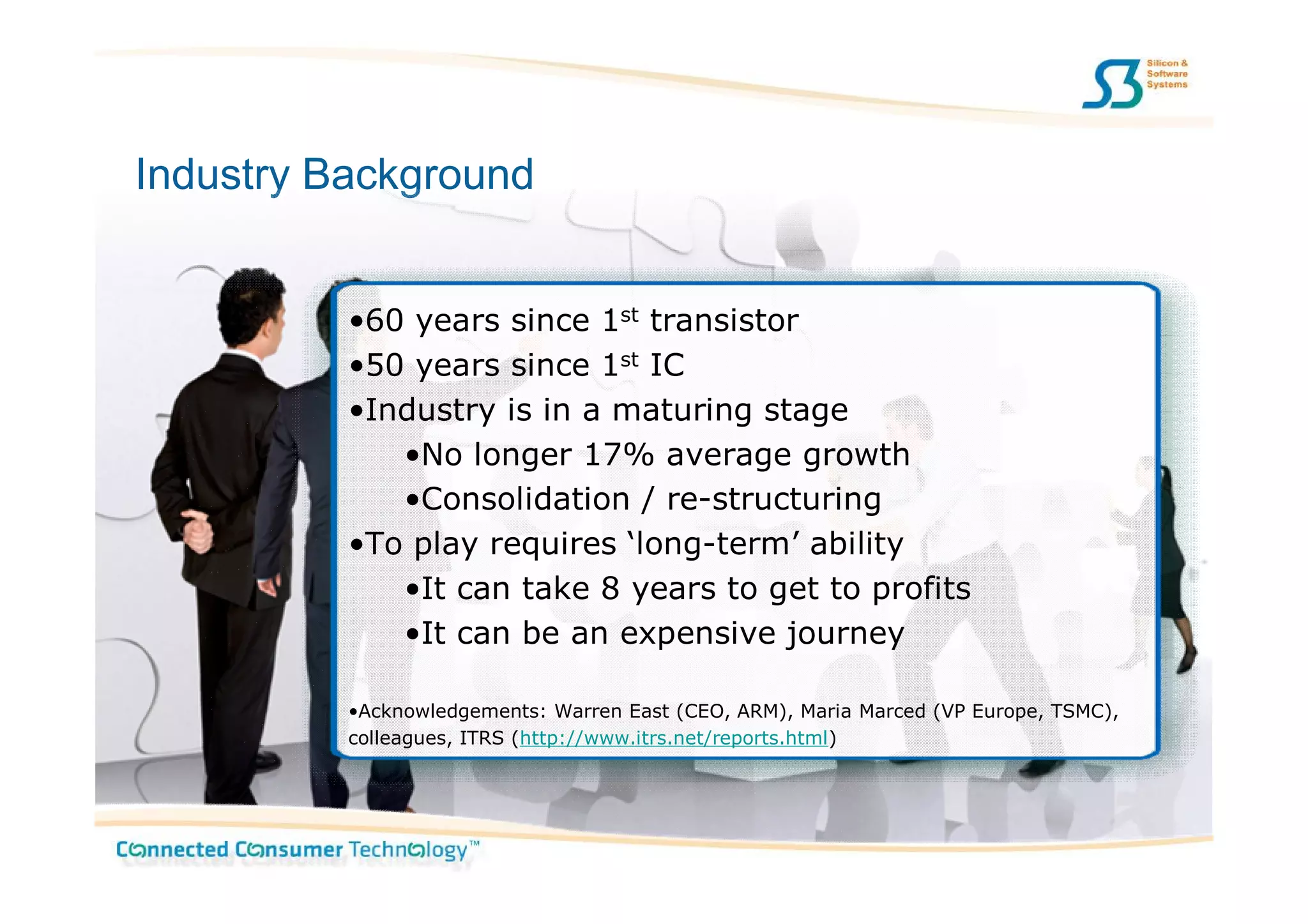 Industry Background


          •60 years since 1st transistor
          •50 years since 1st IC
          •Industry is in a maturing stage
             •No longer 17% average growth
             •Consolidation / re-structuring
          •To play requires ‘long-term’ ability
             •It can take 8 years to get to profits
             •It can be an expensive journey

          •Acknowledgements: Warren East (CEO, ARM), Maria Marced (VP Europe, TSMC),
          colleagues, ITRS (http://www.itrs.net/reports.html)
 