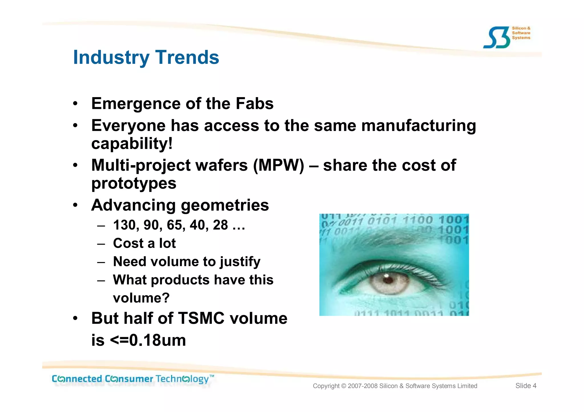 Industry Trends

• Emergence of the Fabs
• Everyone has access to the same manufacturing
  capability!
• Multi-project wafers (MPW) – share the cost of
  prototypes
• Advancing geometries
  –   130, 90, 65, 40, 28 …
  –   Cost a lot
  –   Need volume to justify
  –   What products have this
      volume?
• But half of TSMC volume
  is <=0.18um

                                Copyright © 2007-2008 Silicon & Software Systems Limited   Slide 4
 