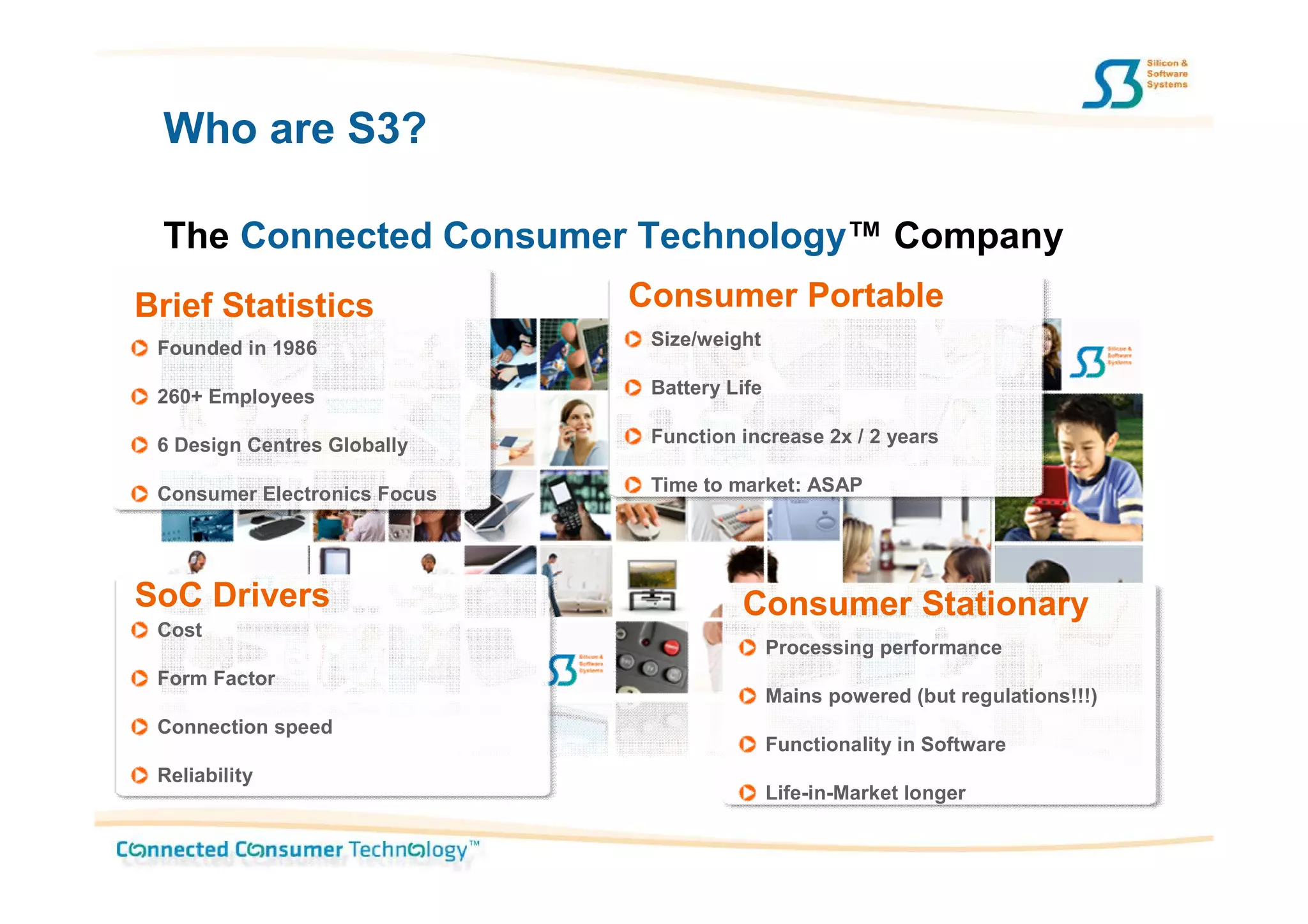 Who are S3?

 The Connected Consumer Technology™ Company
Brief Statistics              Consumer Portable
 Founded in 1986               Size/weight

 260+ Employees                Battery Life

 6 Design Centres Globally     Function increase 2x / 2 years

 Consumer Electronics Focus    Time to market: ASAP




SoC Drivers                             Consumer Stationary
 Cost
                                              Processing performance
 Form Factor
                                              Mains powered (but regulations!!!)
 Connection speed
                                              Functionality in Software
 Reliability
                                              Life-in-Market longer
 