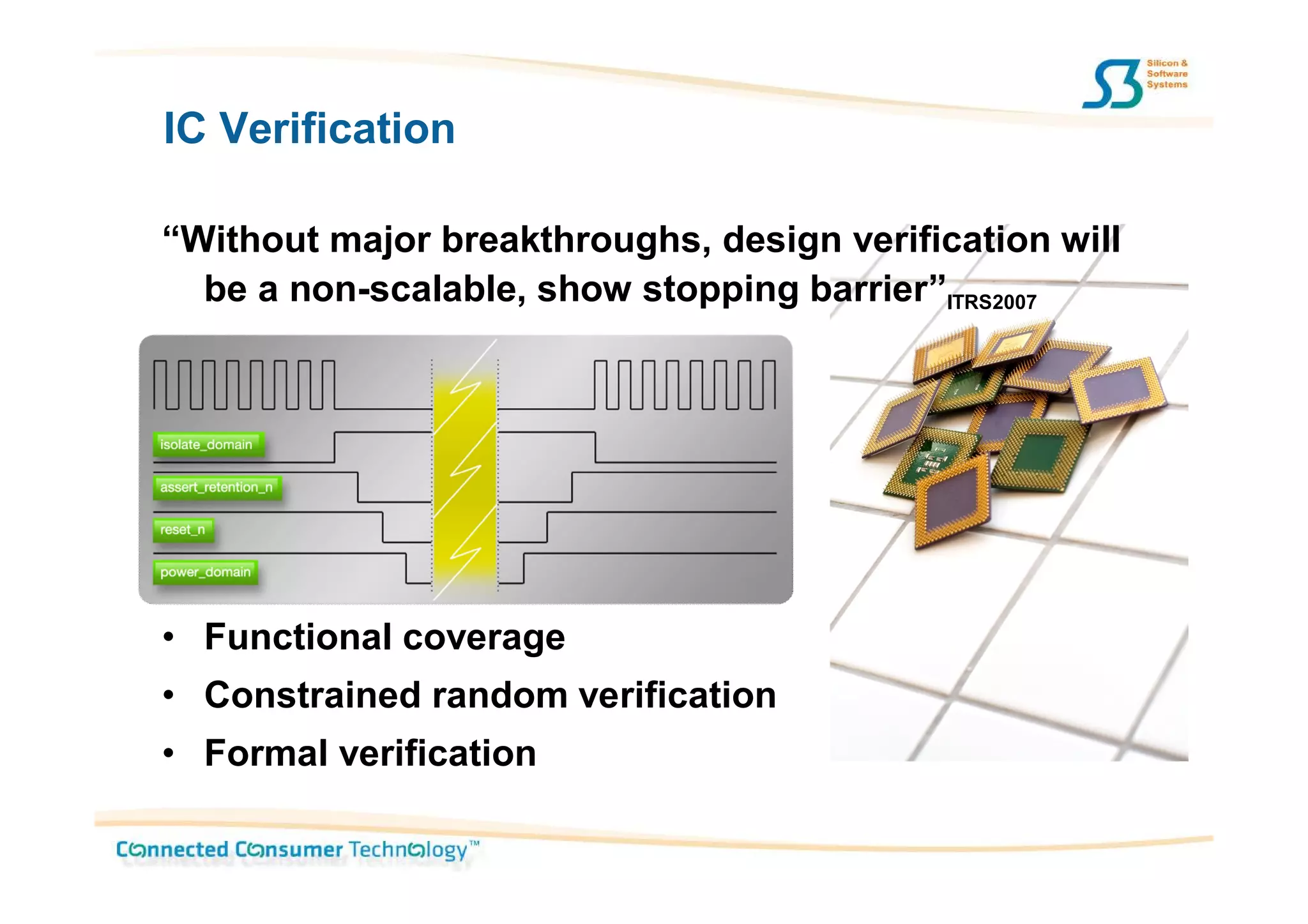 IC Verification

“Without major breakthroughs, design verification will
  be a non-scalable, show stopping barrier”ITRS2007




• Functional coverage
• Constrained random verification
• Formal verification
 