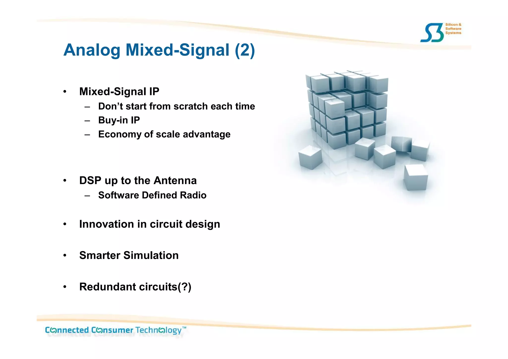 Analog Mixed-Signal (2)

•   Mixed-Signal IP
     – Don’t start from scratch each time
     – Buy-in IP
     – Economy of scale advantage



•   DSP up to the Antenna
     – Software Defined Radio


•   Innovation in circuit design

•   Smarter Simulation

•   Redundant circuits(?)
 