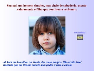 Seu pai, um homem simples, mas cheio de sabedoria, escuta  calmamente o filho que continua a reclamar: -O Juca me humilhou na  frente dos meus amigos. Não aceito isso! Gostaria que ele ficasse doente sem poder ir para a escola. PARA  CONTINUAR   
