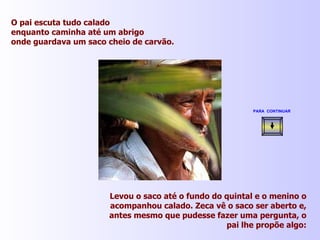 O pai escuta tudo calado enquanto caminha até um abrigo onde guardava um saco cheio de carvão. Levou o saco até o fundo do quintal e o menino o acompanhou calado. Zeca vê o saco ser aberto e, antes mesmo que pudesse fazer uma pergunta, o pai lhe propõe algo: PARA  CONTINUAR   