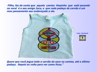 Filho, faz de conta que  aquela  camisa  limpinha  que  está secando no varal  é o seu amigo Juca, e  que cada pedaço de carvão é um mau pensamento seu endereçado a ele. Quero que você jogue todo o carvão do saco na camisa, até o último pedaço.  Depois eu volto para ver como ficou.” PARA  CONTINUAR   