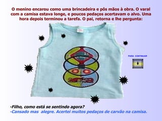 O menino encarou como uma brincadeira e pôs mãos à obra. O varal com a camisa estava longe, e poucos pedaços acertavam o alvo. Uma hora depois terminou a tarefa. O pai, retorna e lhe pergunta: -Filho, como está se sentindo agora? -Cansado mas  alegre. Acertei muitos pedaços de carvão na camisa. PARA  CONTINUAR   