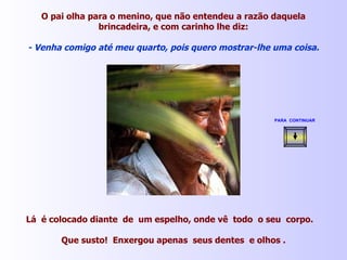 O pai olha para o menino, que não entendeu a razão daquela brincadeira, e com carinho lhe diz: - Venha comigo até meu quarto, pois quero mostrar-lhe uma coisa. Lá  é colocado diante  de  um espelho, onde vê  todo  o seu  corpo.  Que susto!  Enxergou apenas  seus dentes  e olhos . PARA  CONTINUAR   