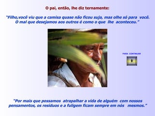 O pai, então, lhe diz ternamente: “ Filho,você viu que a camisa quase não ficou suja, mas olhe só para  você. O mal que desejamos aos outros é como o que  lhe  aconteceu.”  “ Por mais que possamos  atrapalhar a vida de alguém  com nossos pensamentos, os resíduos e a fuligem ficam sempre em nós  mesmos.” PARA  CONTINUAR   