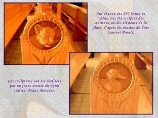 Sur chacun des 260 bancs en chêne, ont été sculptés des animaux ou des éléments de la flore, d’après les dessins du Père Laurent Proulx. Ces sculptures ont été réalisées par un jeune artiste du Tyrol italien, Franz Moroder. 