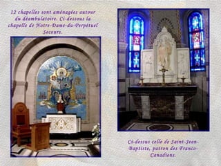 12 chapelles sont aménagées autour du déambulatoire. Ci-dessous la chapelle de Notre-Dame-du-Perpétuel Secours. Ci-dessus celle de Saint-Jean-Baptiste, patron des Franco-Canadiens. 