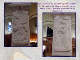 Sur les piliers des collatéraux sont sculptées les 14 stations du Chemin de croix, par les mêmes artistes que ceux ayant réalisé les chapiteaux. 