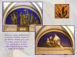 Diverses scènes réalisées par le peintre Frédéric Doyon et par Marius Dubois qui a pris sa relève, ornent les murs.  Ici, œuvres de ce dernier, elles évoquent les premiers temps de la Colonie.  