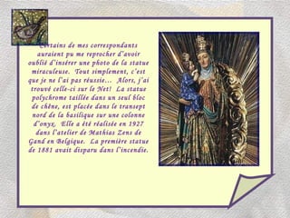 Certains de mes correspondants auraient pu me reprocher d’avoir oublié d’insérer une photo de la statue miraculeuse.  Tout simplement, c’est que je ne l’ai pas réussie…  Alors, j’ai trouvé celle-ci sur le Net!  La statue polychrome taillée dans un seul bloc de chêne, est placée dans le transept nord de la basilique sur une colonne d’onyx.  Elle a été réalisée en 1927 dans l’atelier de Mathias Zens de Gand en Belgique.  La première statue de 1881 avait disparu dans l’incendie. 
