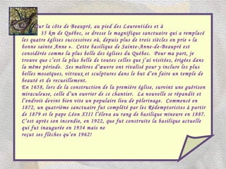Sur la côte de Beaupré, au pied des Laurentides et à 35 km de Québec, se dresse le magnifique sanctuaire qui a remplacé les quatre églises successives où, depuis plus de trois siècles on prie « la bonne sainte Anne ».  Cette basilique de Sainte-Anne-de-Beaupré est considérée comme la plus belle des églises du Québec.  Pour ma part, je trouve que c’est la plus belle de toutes celles que j’ai visitées, érigées dans la même période.  Ses maîtres d’œuvre ont rivalisé pour y inclure les plus belles mosaïques, vitraux et sculptures dans le but d’en faire un temple de beauté et de recueillement. En 1658, lors de la construction de la première église, survint une guérison miraculeuse, celle d’un ouvrier de ce chantier.  La nouvelle se répandit et l’endroit devint bien vite un populaire lieu de pèlerinage.  Commencé en 1872, un quatrième sanctuaire fut complété par les Rédemptoristes à partir de 1879 et le pape Léon XIII l’éleva au rang de basilique mineure en 1887.  C’est après son incendie, en 1922, que fut construite la basilique actuelle qui fut inaugurée en 1934 mais ne  reçut ses flèches qu’en 1962! 