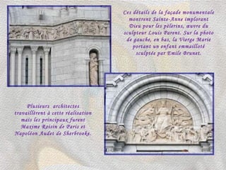 Ces détails de la façade monumentale montrent Sainte-Anne implorant Dieu pour les pèlerins, œuvre du sculpteur Louis Parent. Sur la photo de gauche, en bas, la Vierge Marie portant un enfant emmailloté sculptée par Emile Brunet. Plusieurs  architectes travaillèrent à cette réalisation mais les principaux furent Maxime Roisin de Paris et Napoléon Audet de Sherbrooke. 
