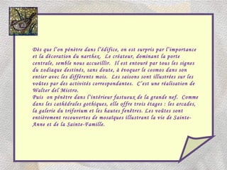 Dès que l’on pénètre dans l’édifice, on est surpris par l’importance et la décoration du narthex.  Le créateur, dominant la porte centrale, semble nous accueillir.  Il est entouré par tous les signes du zodiaque destinés, sans doute, à évoquer le cosmos dans son entier avec les différents mois.  Les saisons sont illustrées sur les voûtes par des activités correspondantes.  C’est une réalisation de Walter del Mistro. Puis  on pénètre dans l’intérieur fastueux de la grande nef.  Comme dans les cathédrales gothiques, elle offre trois étages : les arcades, la galerie du triforium et les hautes fenêtres. Les voûtes sont entièrement recouvertes de mosaïques illustrant la vie de Sainte-Anne et de la Sainte-Famille. 