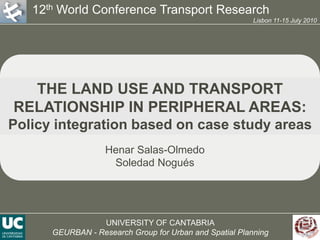 12th World Conference Transport Research Lisbon 11-15 July 2010 THE LAND USE AND TRANSPORT RELATIONSHIP IN PERIPHERAL AREAS: Policy integration based on case study areas Henar Salas-Olmedo Soledad Nogués UNIVERSITY OF CANTABRIA GEURBAN - Research Group for Urban and Spatial Planning Cover 