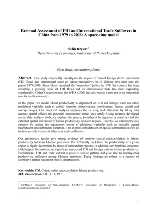 Regional Assessment of FDI and International Trade Spillovers in
             China from 1979 to 2006: A space-time model


                                  Selin Ozyurt1
               Department of Economics, University of Paris-Dauphine



                                First draft; no citation please

Abstract. This study empirically investigates the impact of inward foreign direct investment
(FDI) flows and international trade on labour productivity in 30 Chinese provinces over the
period 1979-2006. Since China launched the “open-door” policy in 1978, the country has been
attracting a growing share of FDI flows and its international trade has been expanding
considerably. China’s accession into the WTO in 2001 has also started a new era in its integration
into the world economy.

In this paper, we model labour productivity as dependent on FDI and foreign trade and other
traditional variables such as capital intensity, infrastructure development, human capital and
average wages. Our empirical analysis improves the existing wide literature by taking into
account spatial effects and potential econometric issues they imply. Using recently developed
spatial data analysis tools, we explore the pattern, (weather it be negative or positive) and the
extent of spatial interaction of labour productivity between regions. Thereby, we extend previous
research by testing the explanatory power of additional variables such as spatially lagged
independent and dependent variables. The explicit consideration of spatial dependence allows us
to draw reliable statistical inferences and coefficients.

Our preliminary results give strong evidence of positive spatial autocorrelation in labour
productivity between Chinese provinces. Put differently, in China, the productivity of a given
region is highly determined by those of surrounding regions. In addition, our empirical outcomes
yield support for positive and significant impacts of FDI and foreign trade on labour productivity.
Furthermore, FDI and trade exhibit a positive spatial pattern and give rise to interregional
productivity spillovers among Chinese provinces. These findings are robust to a number of
alternative spatial weighting matrix specifications.


Key worlds: FDI, China, spatial autocorrelation, labour productivity.
JEL classification: O11, O18, P27.


1
  EURIsCO, University of Paris-Dauphine; LAMETA, University of Montpellier 1. E-mail address:
ozyurt@lameta.univ-montp1.fr




                                                                                                 1
 