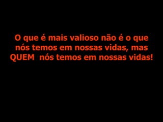 O que é mais valioso não é o que nós temos em nossas vidas, mas QUEM  nós temos em nossas vidas! 