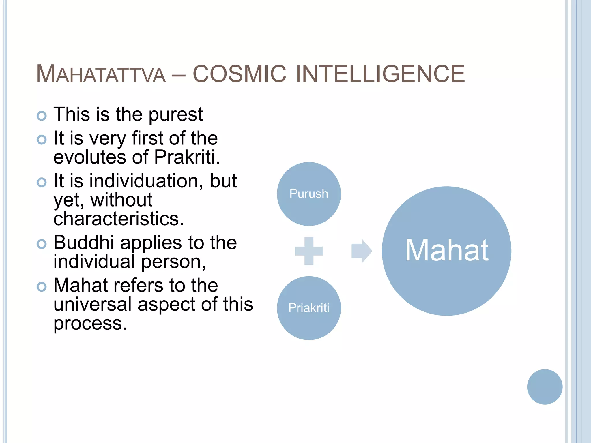 MAHATATTVA – COSMIC INTELLIGENCE
This is the purest
 It is very first of the
evolutes of Prakriti.
 It is individuation, but
yet, without
characteristics.
 Buddhi applies to the
individual person,
 Mahat refers to the
universal aspect of this
process.


Purush

Mahat
Priakriti

 