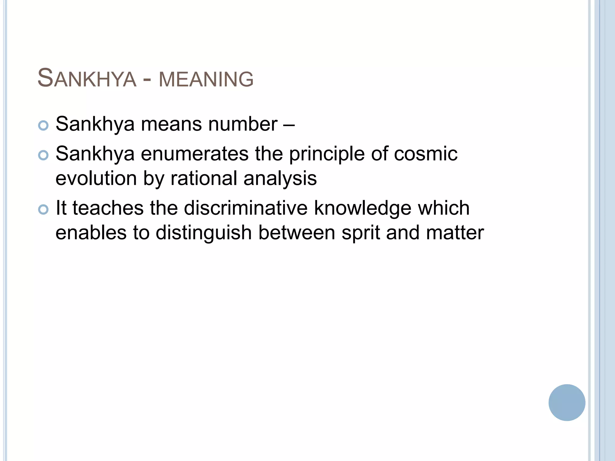 SANKHYA - MEANING
Sankhya means number –
 Sankhya enumerates the principle of cosmic
evolution by rational analysis
 It teaches the discriminative knowledge which
enables to distinguish between sprit and matter


 