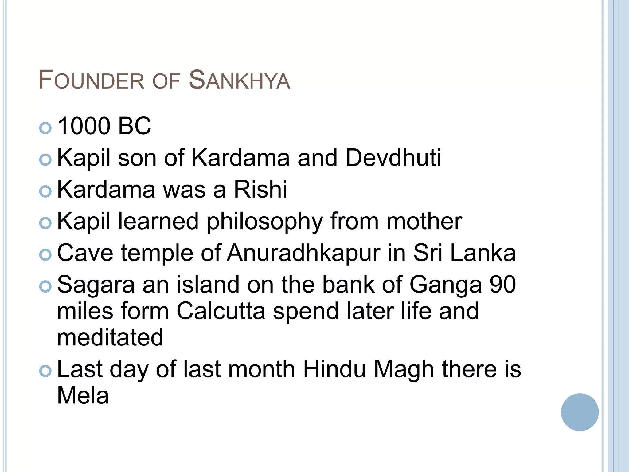 FOUNDER OF SANKHYA
 1000

BC
 Kapil son of Kardama and Devdhuti
 Kardama was a Rishi
 Kapil learned philosophy from mother
 Cave temple of Anuradhkapur in Sri Lanka
 Sagara an island on the bank of Ganga 90
miles form Calcutta spend later life and
meditated
 Last day of last month Hindu Magh there is
Mela

 