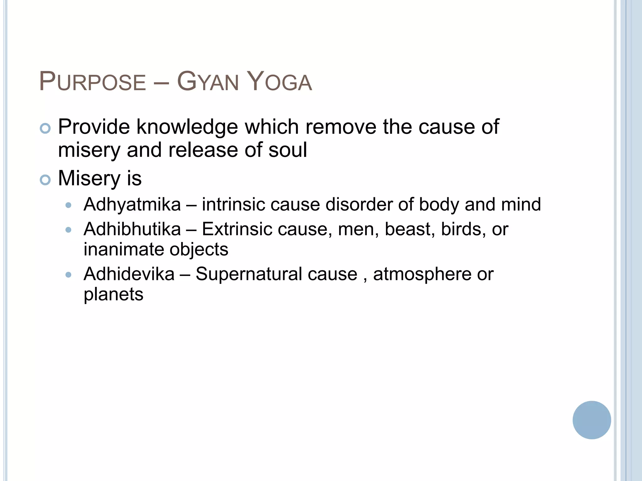 PURPOSE – GYAN YOGA
Provide knowledge which remove the cause of
misery and release of soul
 Misery is


Adhyatmika – intrinsic cause disorder of body and mind
 Adhibhutika – Extrinsic cause, men, beast, birds, or
inanimate objects
 Adhidevika – Supernatural cause , atmosphere or
planets


 