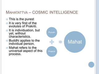 MAHATATTVA – COSMIC INTELLIGENCE
This is the purest
 It is very first of the
evolutes of Prakriti.
 It is individuation, but
yet, without
characteristics.
 Buddhi applies to the
individual person,
 Mahat refers to the
universal aspect of this
process.


Purush

Mahat
Priakriti

 